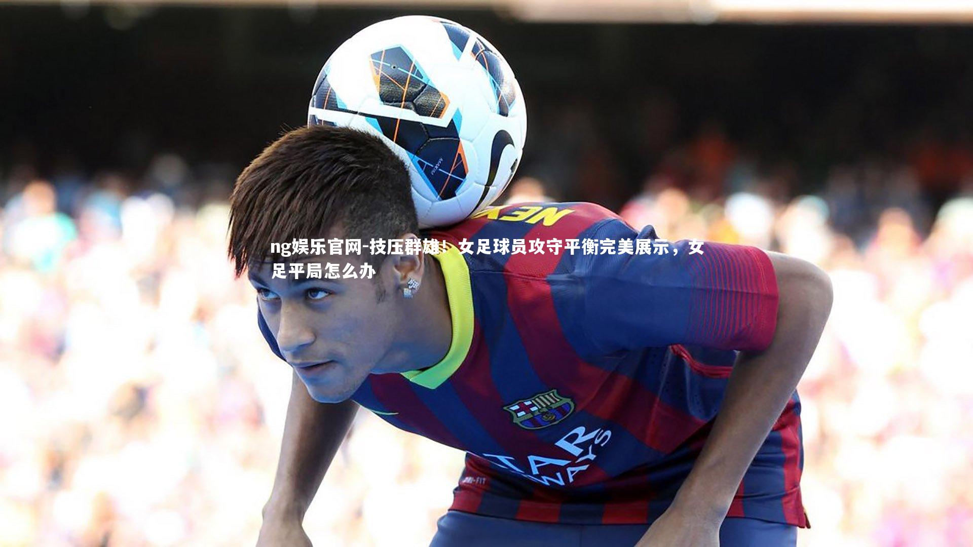 ng娱乐官网-技压群雄！女足球员攻守平衡完美展示，女足平局怎么办