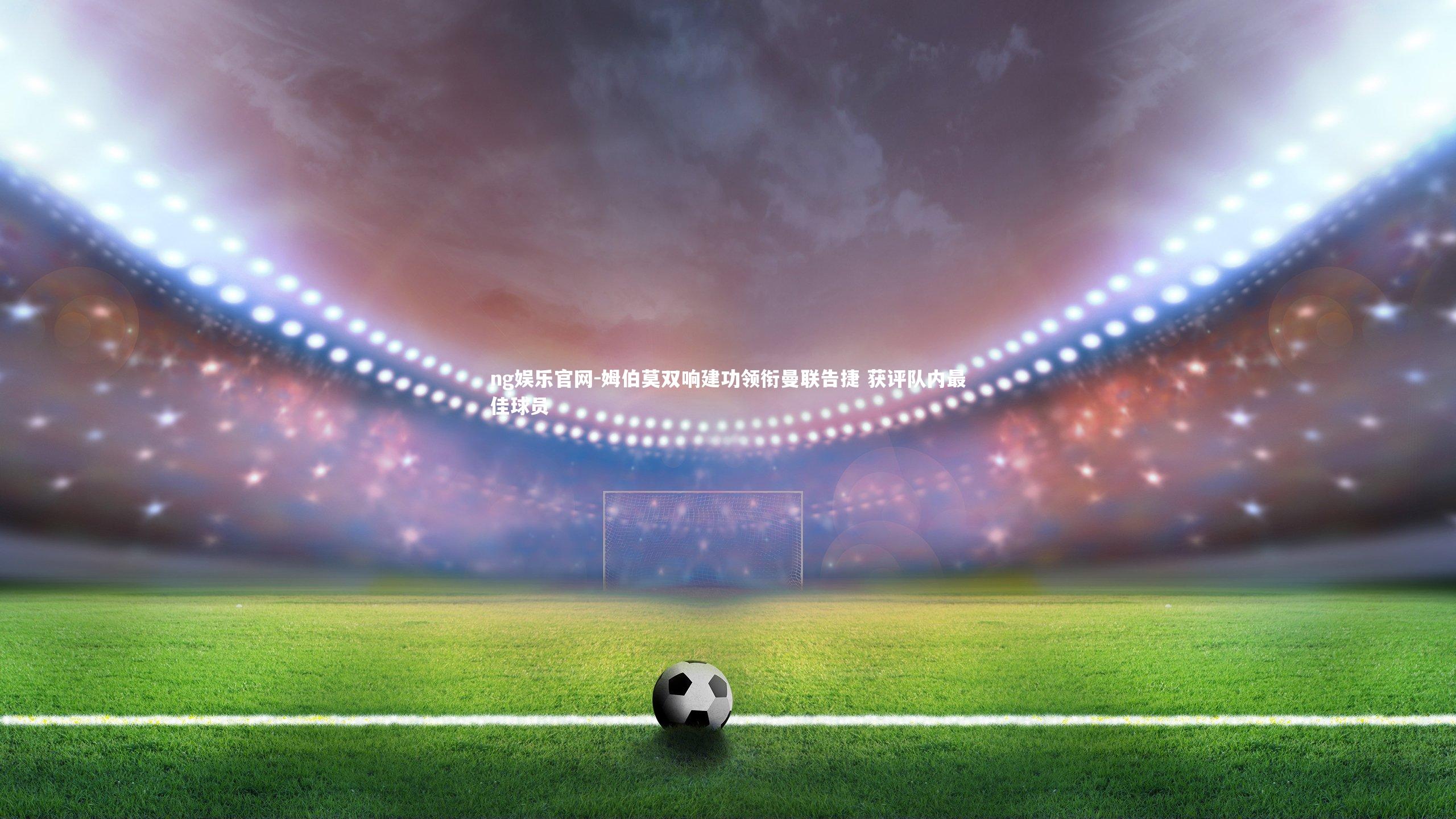 ng娱乐官网-姆伯莫双响建功领衔曼联告捷 获评队内最佳球员